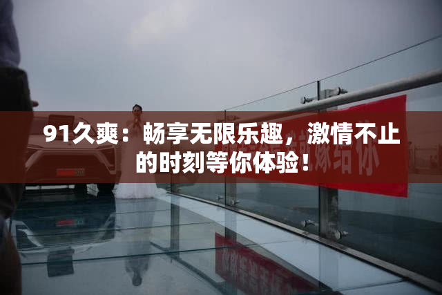 91久爽：畅享无限乐趣，激情不止的时刻等你体验！