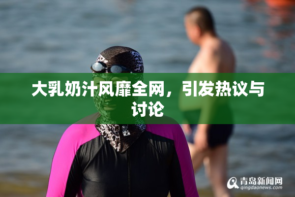 大乳奶汁风靡全网，引发热议与讨论