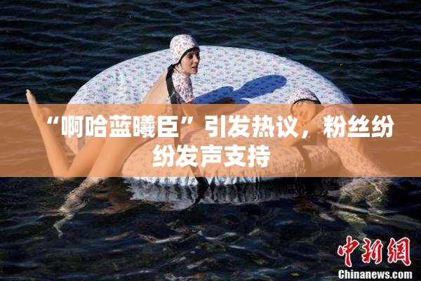 “啊哈蓝曦臣”引发热议，粉丝纷纷发声支持