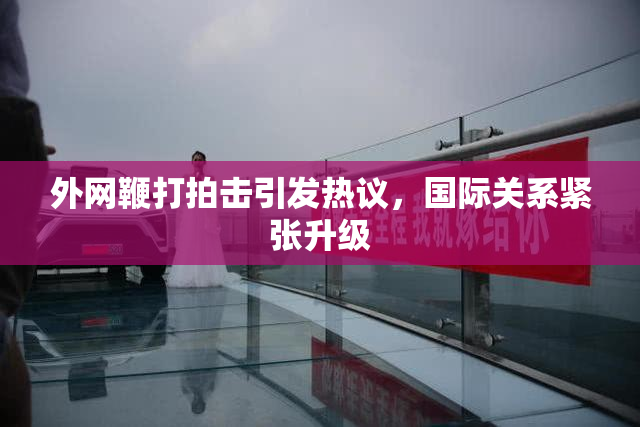 外网鞭打拍击引发热议，国际关系紧张升级