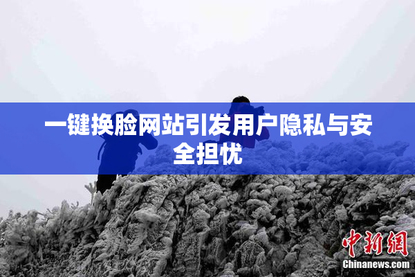 一键换脸网站引发用户隐私与安全担忧