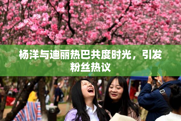杨洋与迪丽热巴共度时光，引发粉丝热议