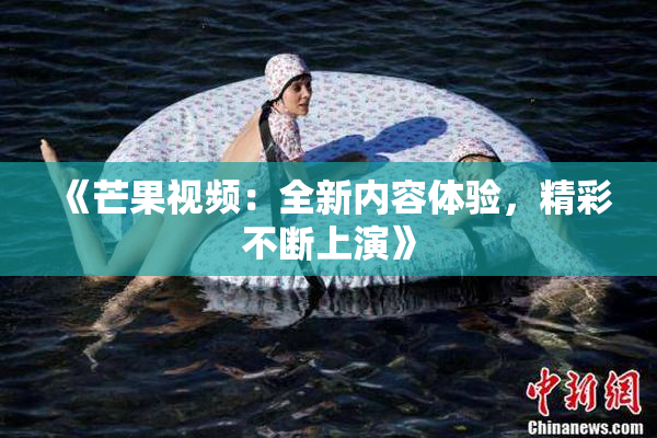 《芒果视频：全新内容体验，精彩不断上演》