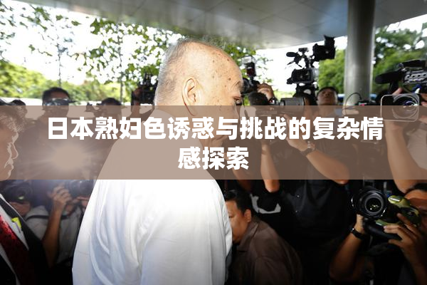 日本熟妇色诱惑与挑战的复杂情感探索