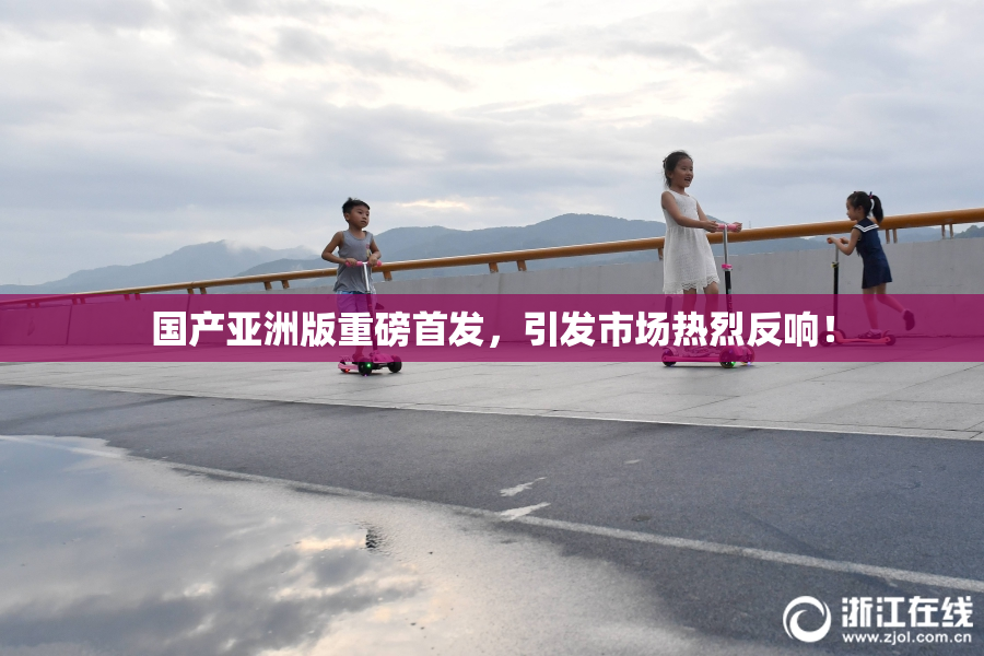 国产亚洲版重磅首发，引发市场热烈反响！