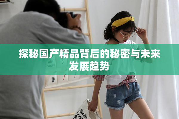 探秘国产精品背后的秘密与未来发展趋势