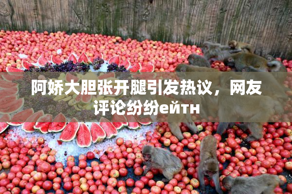 阿娇大胆张开腿引发热议，网友评论纷纷ейтн