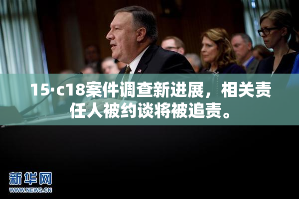 15·c18案件调查新进展，相关责任人被约谈将被追责。