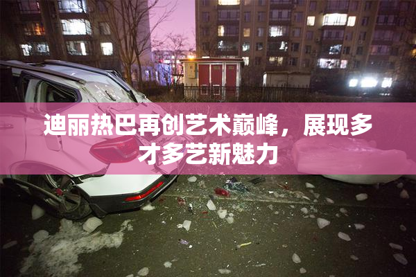 迪丽热巴再创艺术巅峰，展现多才多艺新魅力