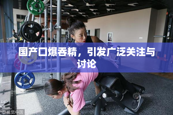 国产囗爆吞精，引发广泛关注与讨论