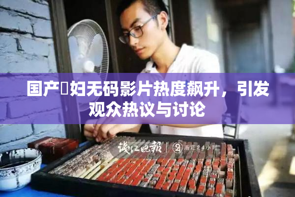 国产婬妇无码影片热度飙升，引发观众热议与讨论
