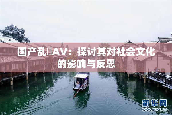 国产乱婬AV：探讨其对社会文化的影响与反思