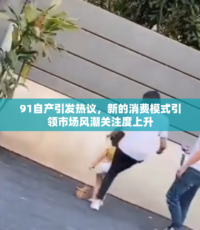 91自产引发热议，新的消费模式引领市场风潮关注度上升