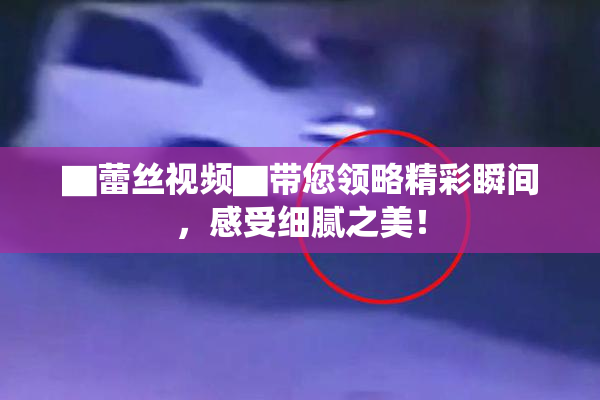▇蕾丝视频▇带您领略精彩瞬间，感受细腻之美！