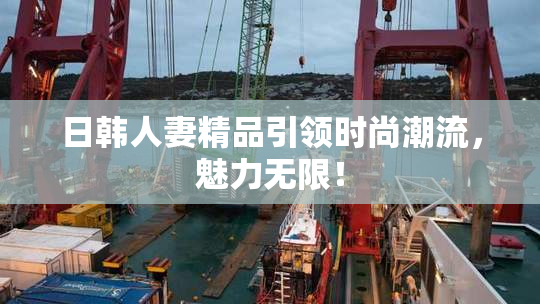 日韩人妻精品引领时尚潮流，魅力无限！