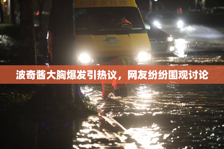 波奇酱大胸爆发引热议，网友纷纷围观讨论