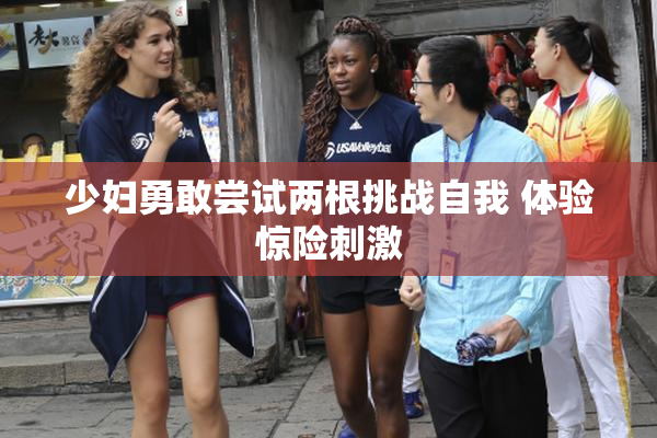 少妇勇敢尝试两根挑战自我 体验惊险刺激