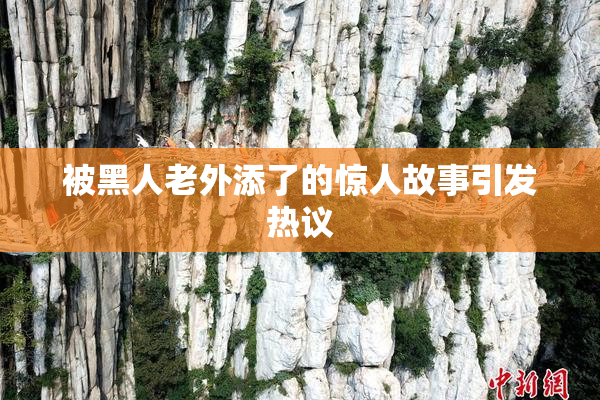 被黑人老外添了的惊人故事引发热议