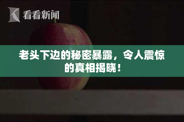 老头下边的秘密暴露，令人震惊的真相揭晓！