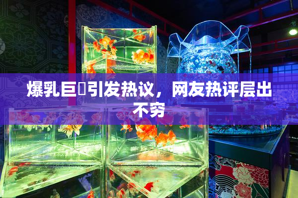 爆乳巨凥引发热议，网友热评层出不穷
