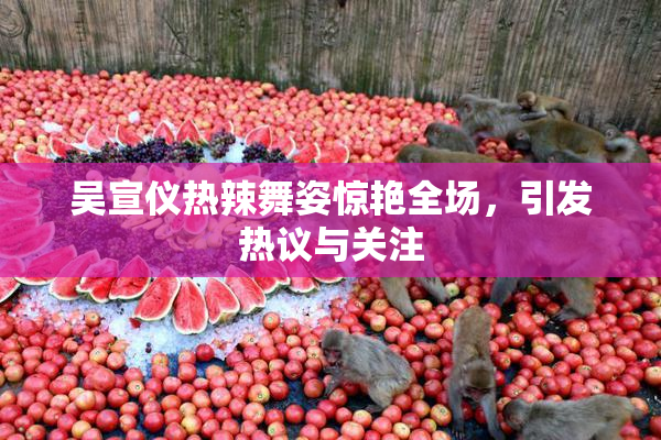 吴宣仪热辣舞姿惊艳全场，引发热议与关注