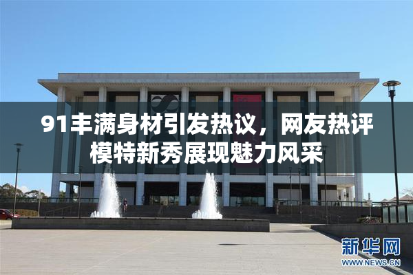 91丰满身材引发热议，网友热评模特新秀展现魅力风采