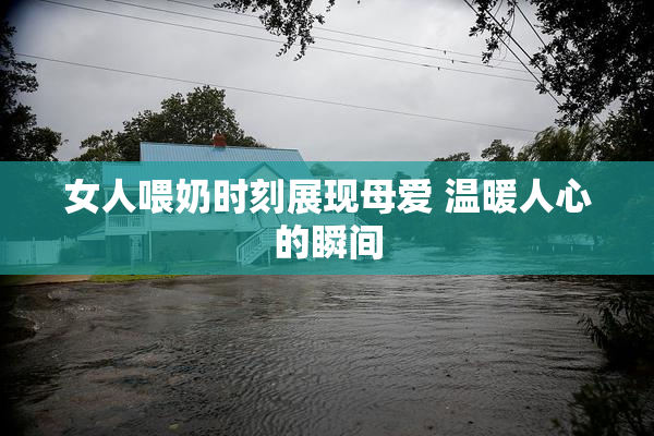 女人喂奶时刻展现母爱 温暖人心的瞬间