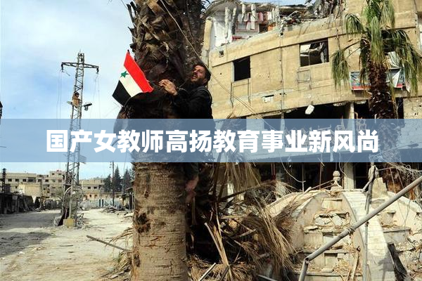 国产女教师高扬教育事业新风尚