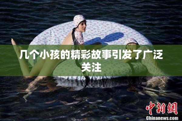 几个小孩的精彩故事引发了广泛关注