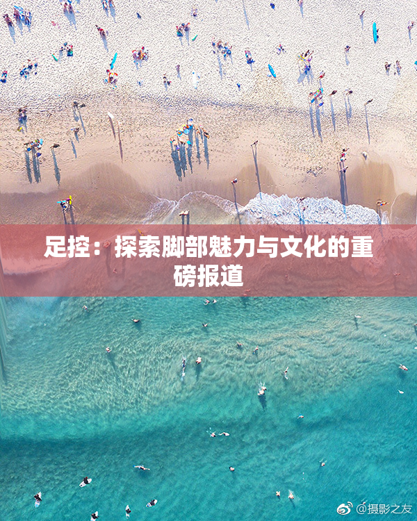 足控：探索脚部魅力与文化的重磅报道