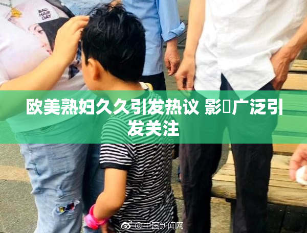 欧美熟妇久久引发热议 影響广泛引发关注