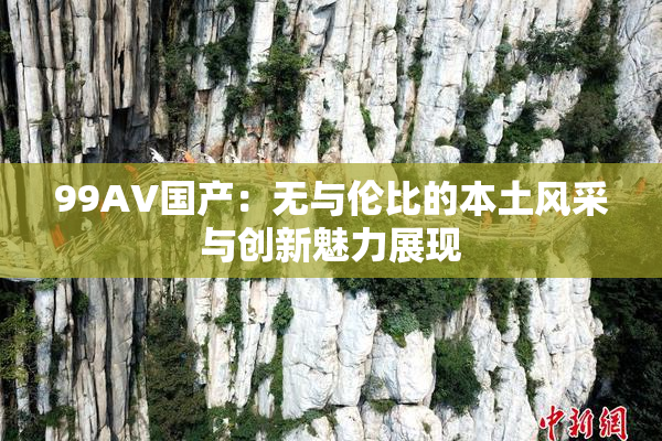 99AV国产：无与伦比的本土风采与创新魅力展现