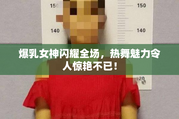 爆乳女神闪耀全场，热舞魅力令人惊艳不已！