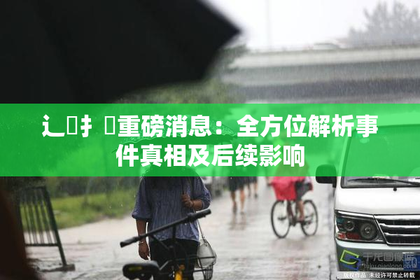 辶喿扌畐重磅消息：全方位解析事件真相及后续影响