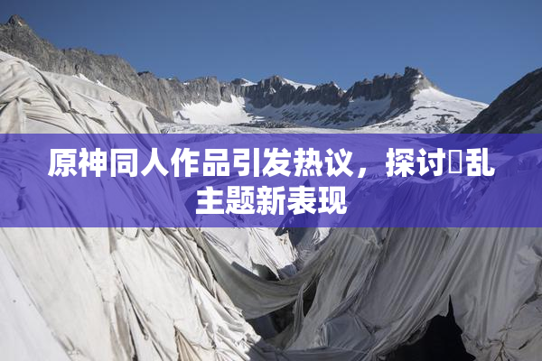 原神同人作品引发热议，探讨婬乱主题新表现