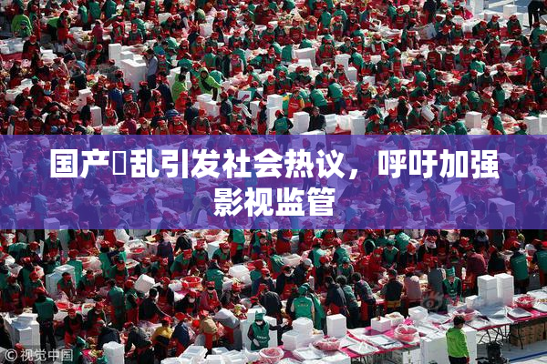 国产婬乱引发社会热议，呼吁加强影视监管