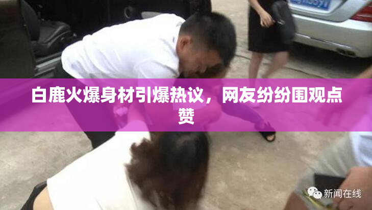 白鹿火爆身材引爆热议，网友纷纷围观点赞