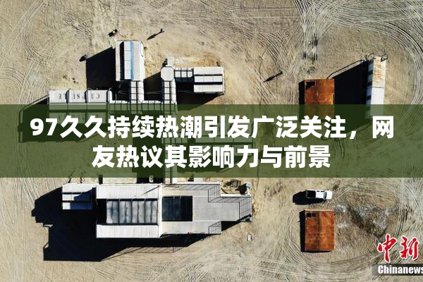 97久久持续热潮引发广泛关注，网友热议其影响力与前景