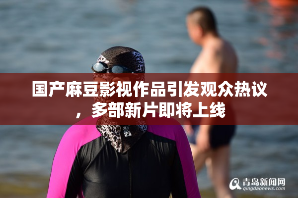 国产麻豆影视作品引发观众热议，多部新片即将上线