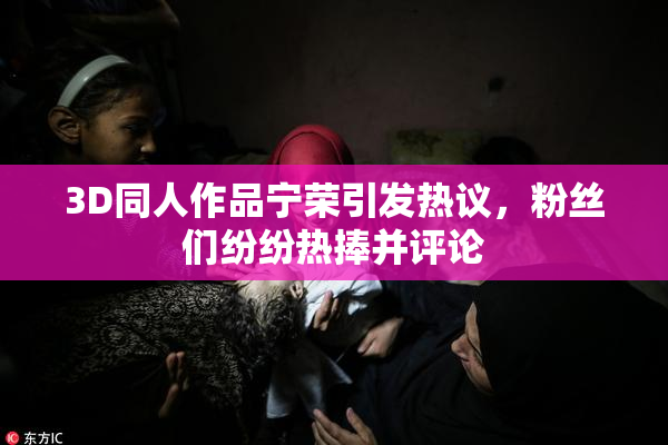 3D同人作品宁荣引发热议，粉丝们纷纷热捧并评论