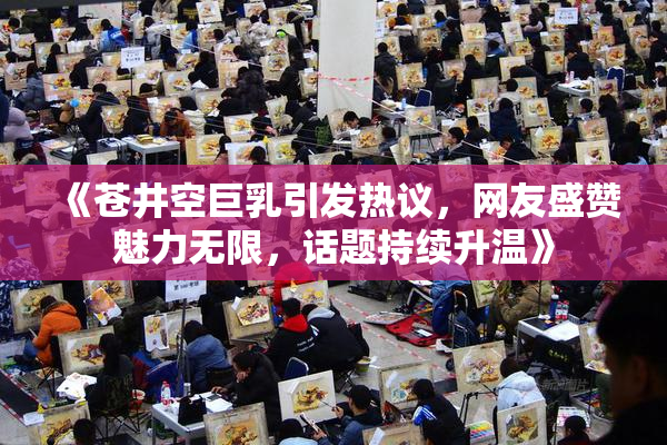 《苍井空巨乳引发热议，网友盛赞魅力无限，话题持续升温》