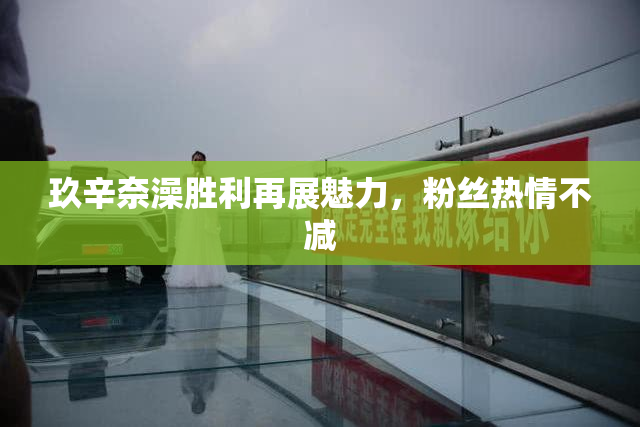 玖辛奈澡胜利再展魅力，粉丝热情不减