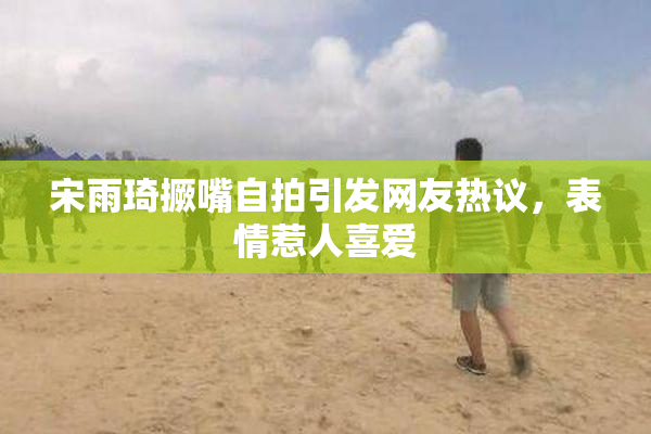 宋雨琦撅嘴自拍引发网友热议，表情惹人喜爱