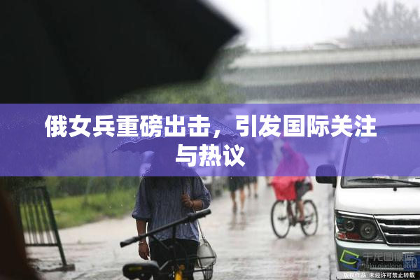 俄女兵重磅出击，引发国际关注与热议