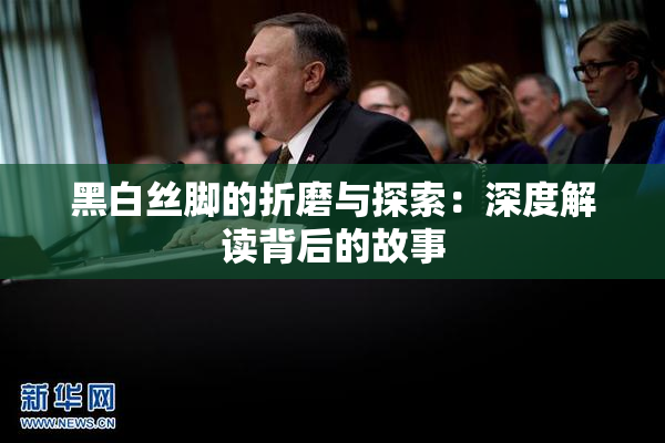黑白丝脚的折磨与探索：深度解读背后的故事