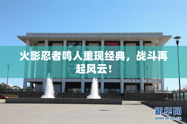 火影忍者鸣人重现经典，战斗再起风云！