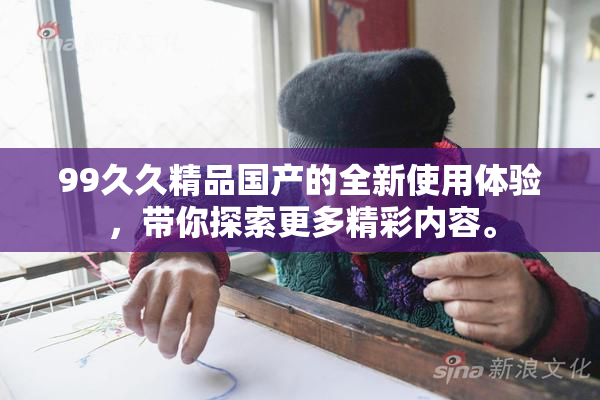 99久久精品国产的全新使用体验，带你探索更多精彩内容。