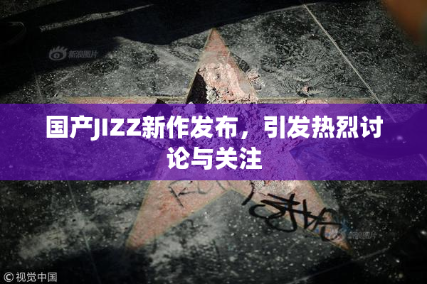 国产JIZZ新作发布，引发热烈讨论与关注