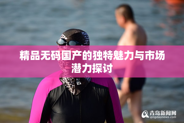 精品无码国产的独特魅力与市场潜力探讨