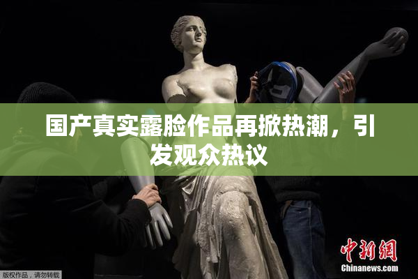 国产真实露脸作品再掀热潮，引发观众热议